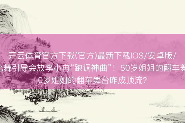开云体育官方下载(官方)最新下载IOS/安卓版/手机版APP 北舞引导会放李小冉“跑调神曲”！50岁姐姐的翻车舞台咋成顶流？