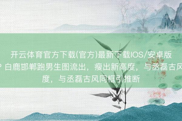 开云体育官方下载(官方)最新下载IOS/安卓版/手机版APP 白鹿邯郸跑男生图流出，瘦出新高度，与丞磊古风同框引推断