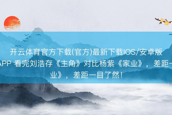 开云体育官方下载(官方)最新下载IOS/安卓版/手机版APP 看完刘浩存《主角》对比杨紫《家业》，差距一目了然！