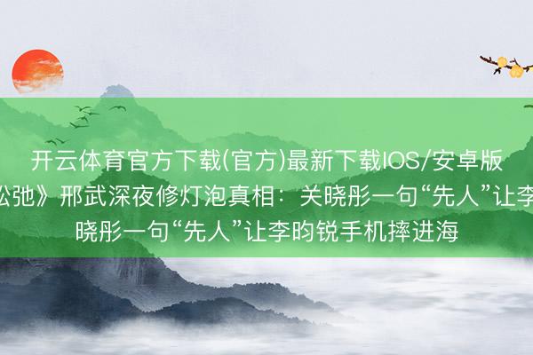 开云体育官方下载(官方)最新下载IOS/安卓版/手机版APP 《松弛》邢武深夜修灯泡真相：关晓彤一句“先人”让李昀锐手机摔进海
