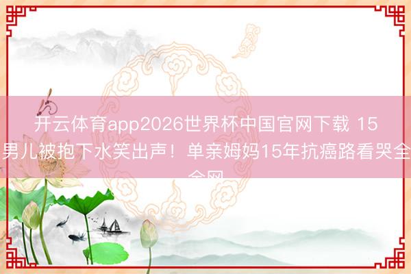开云体育app2026世界杯中国官网下载 15岁男儿被抱下水笑出声！单亲姆妈15年抗癌路看哭全网