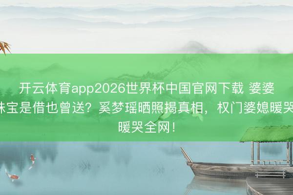 开云体育app2026世界杯中国官网下载 婆婆百万珠宝是借也曾送？奚梦瑶晒照揭真相，权门婆媳暖哭全网！