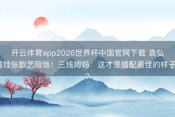 开云体育app2026世界杯中国官网下载 袁弘遛娃张歆艺陪饭！三线姆妈：这才是婚配最佳的样子？