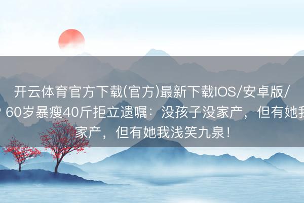 开云体育官方下载(官方)最新下载IOS/安卓版/手机版APP 60岁暴瘦40斤拒立遗嘱：没孩子没家产，但有她我浅笑九泉！