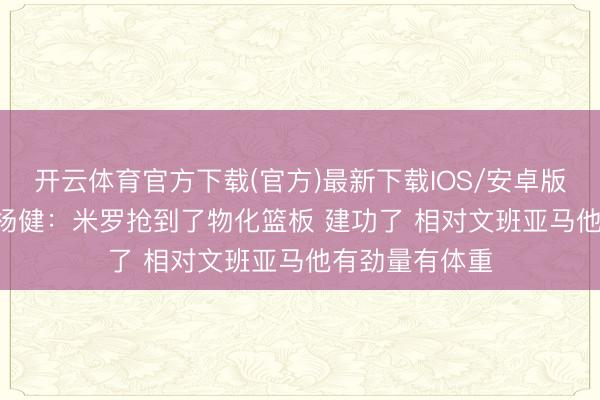 开云体育官方下载(官方)最新下载IOS/安卓版/手机版APP 杨健：米罗抢到了物化篮板 建功了 相对文班亚马他有劲量有体重