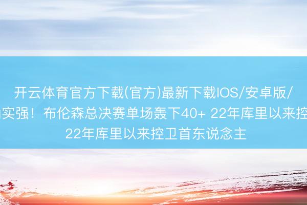 开云体育官方下载(官方)最新下载IOS/安卓版/手机版APP 确实强！布伦森总决赛单场轰下40+ 22年库里以来控卫首东说念主
