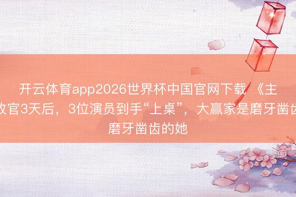 开云体育app2026世界杯中国官网下载 《主角》收官3天后，3位演员到手“上桌”，大赢家是磨牙凿齿的她