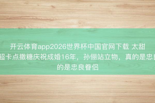 开云体育app2026世界杯中国官网下载 太甜了!邓超卡点撒糖庆祝成婚16年，孙俪站立物，真的是忠良眷侣