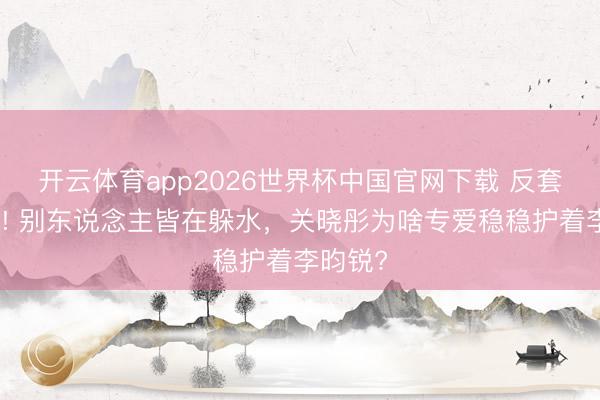 开云体育app2026世界杯中国官网下载 反套路出圈! 别东说念主皆在躲水，关晓彤为啥专爱稳稳护着李昀锐?
