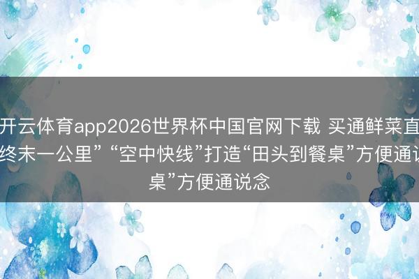 开云体育app2026世界杯中国官网下载 买通鲜菜直运“终末一公里” “空中快线”打造“田头到餐桌”方便通说念