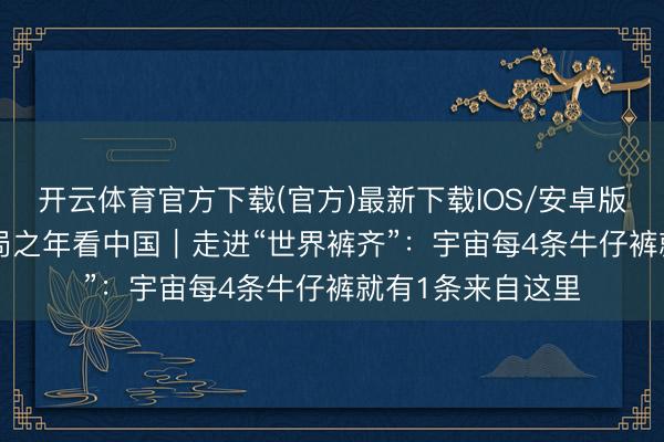 开云体育官方下载(官方)最新下载IOS/安卓版/手机版APP 开局之年看中国|走进“世界裤齐”:宇宙每4条牛仔裤就有1条来自这里