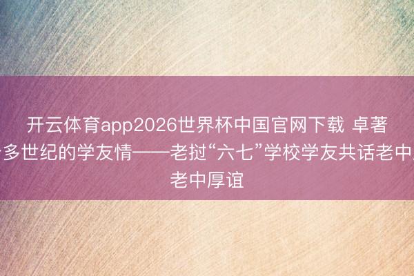 开云体育app2026世界杯中国官网下载 卓著半个多世纪的学友情——老挝“六七”学校学友共话老中厚谊
