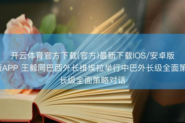 开云体育官方下载(官方)最新下载IOS/安卓版/手机版APP 王毅同巴西外长维埃拉举行中巴外长级全面策略对话