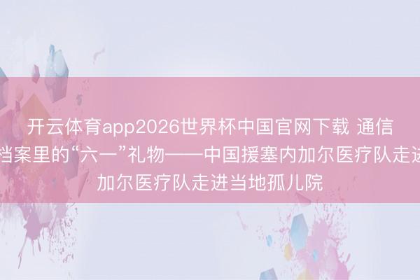 开云体育app2026世界杯中国官网下载 通信｜84份健康档案里的“六一”礼物——中国援塞内加尔医疗队走进当地孤儿院