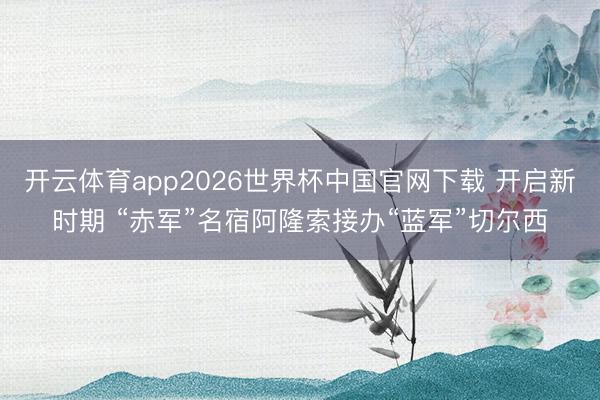 开云体育app2026世界杯中国官网下载 开启新时期 “赤军”名宿阿隆索接办“蓝军”切尔西