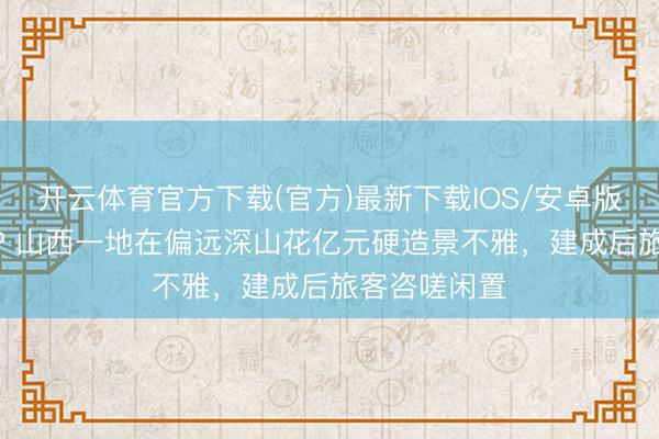 开云体育官方下载(官方)最新下载IOS/安卓版/手机版APP 山西一地在偏远深山花亿元硬造景不雅，建成后旅客咨嗟闲置