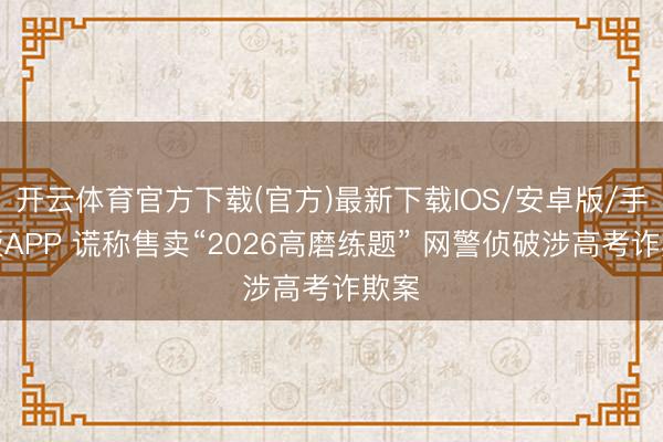 开云体育官方下载(官方)最新下载IOS/安卓版/手机版APP 谎称售卖“2026高磨练题” 网警侦破涉高考诈欺案