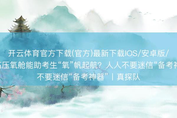 开云体育官方下载(官方)最新下载IOS/安卓版/手机版APP 高压氧舱能助考生“氧”帆起航？人人不要迷信“备考神器”丨真探队