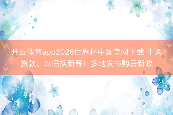 开云体育app2026世界杯中国官网下载 事关贷款、以旧换新等！多地发布购房新政