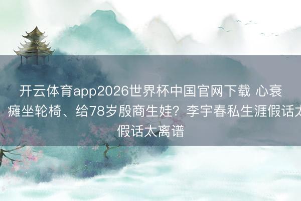 开云体育app2026世界杯中国官网下载 心衰弃世、瘫坐轮椅、给78岁殷商生娃？李宇春私生涯假话太离谱