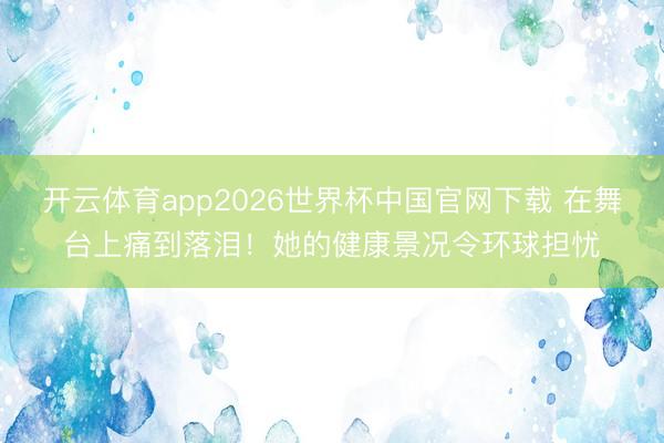 开云体育app2026世界杯中国官网下载 在舞台上痛到落泪！她的健康景况令环球担忧