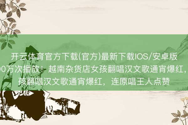 开云体育官方下载(官方)最新下载IOS/安卓版/手机版APP 1400万次播放！越南杂货店女孩翻唱汉文歌通宵爆红，连原唱王人点赞