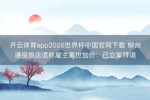 开云体育app2026世界杯中国官网下载 柳州通报旅店谎称雇主离世加价：已立案拜谒