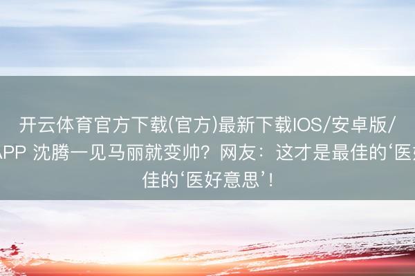 开云体育官方下载(官方)最新下载IOS/安卓版/手机版APP 沈腾一见马丽就变帅？网友：这才是最佳的‘医好意思’！