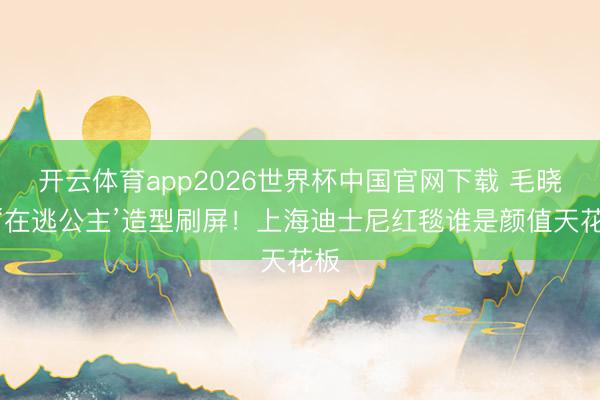 开云体育app2026世界杯中国官网下载 毛晓彤‘在逃公主’造型刷屏！上海迪士尼红毯谁是颜值天花板