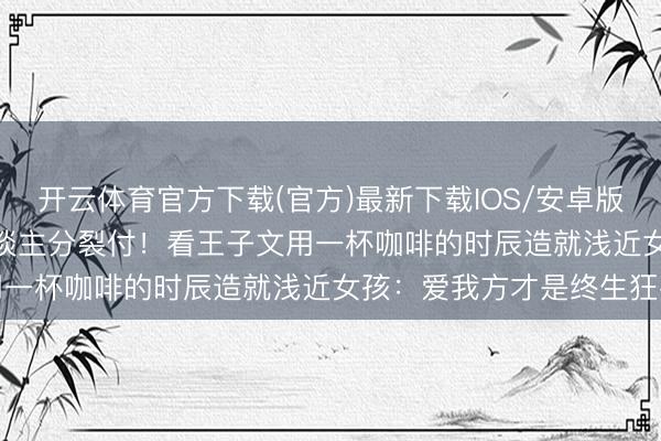 开云体育官方下载(官方)最新下载IOS/安卓版/手机版APP 35岁女东谈主分裂付！看王子文用一杯咖啡的时辰造就浅近女孩：爱我方才是终生狂妄