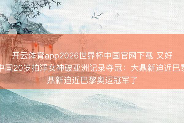 开云体育app2026世界杯中国官网下载 又好意思又飒!中国20岁拍浮女神破亚洲记录夺冠:大鼎新迫近巴黎奥运冠军了