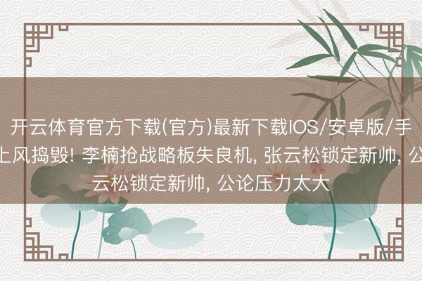 开云体育官方下载(官方)最新下载IOS/安卓版/手机版APP 3上风捣毁! 李楠抢战略板失良机， 张云松锁定新帅， 公论压力太大