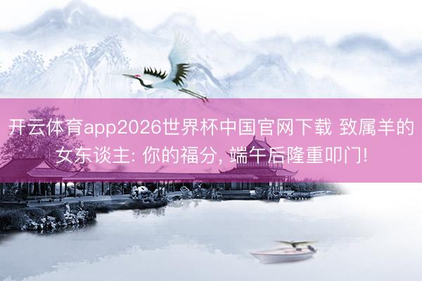 开云体育app2026世界杯中国官网下载 致属羊的女东谈主: 你的福分， 端午后隆重叩门!